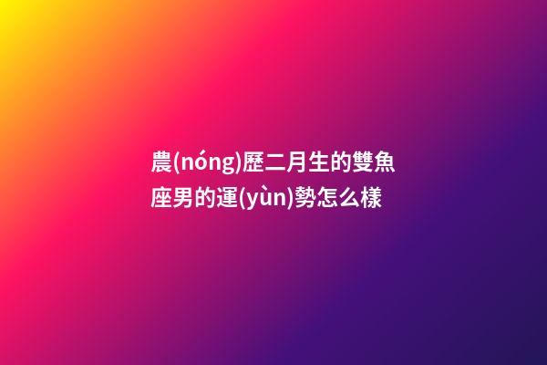 農(nóng)歷二月生的雙魚座男的運(yùn)勢怎么樣-第1張-星座運(yùn)勢-玄機(jī)派