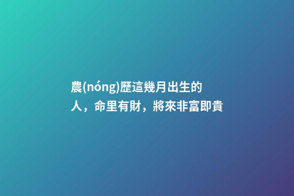 農(nóng)歷這幾月出生的人，命里有財，將來非富即貴
