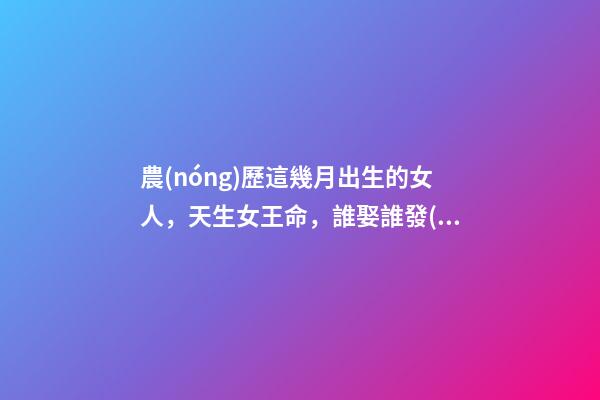 農(nóng)歷這幾月出生的女人，天生女王命，誰娶誰發(fā)財