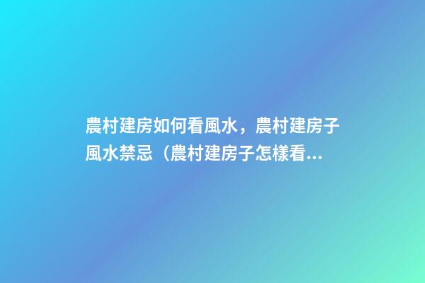 農村建房如何看風水，農村建房子風水禁忌（農村建房子怎樣看風水）