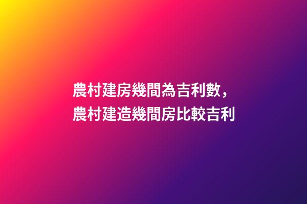 農村建房幾間為吉利數，農村建造幾間房比較吉利
