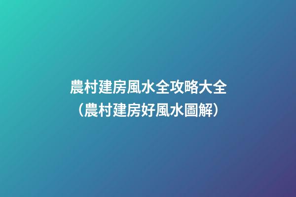 農村建房風水全攻略大全（農村建房好風水圖解）