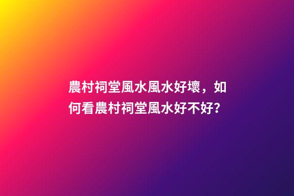 農村祠堂風水風水好壞，如何看農村祠堂風水好不好？