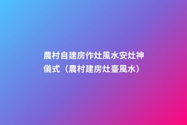 農村自建房作灶風水安灶神儀式（農村建房灶臺風水）