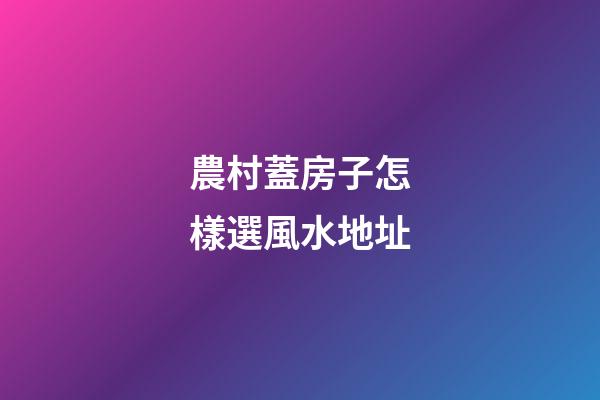 農村蓋房子怎樣選風水地址