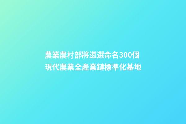 農業農村部將遴選命名300個現代農業全產業鏈標準化基地