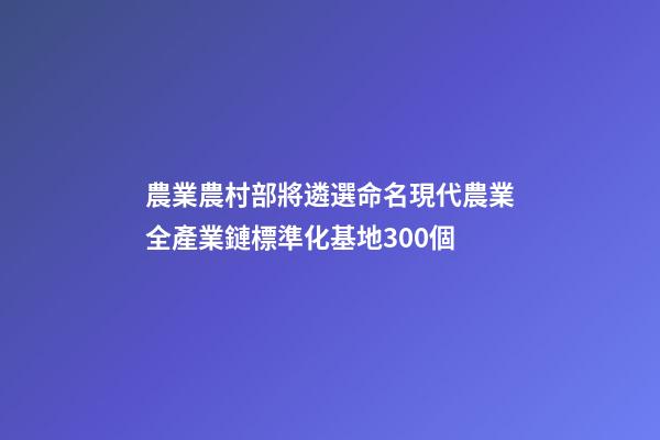 農業農村部將遴選命名現代農業全產業鏈標準化基地300個-第1張-公司起名-玄機派