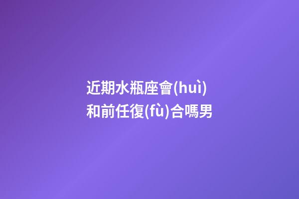 近期水瓶座會(huì)和前任復(fù)合嗎男-第1張-星座運(yùn)勢(shì)-玄機(jī)派
