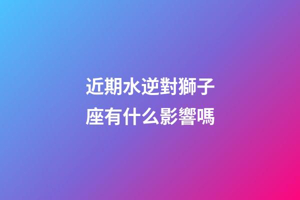 近期水逆對獅子座有什么影響嗎-第1張-星座運(yùn)勢-玄機(jī)派