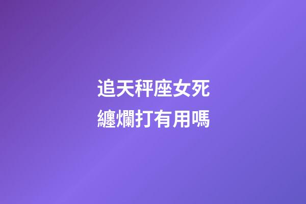 追天秤座女死纏爛打有用嗎-第1張-星座運勢-玄機派