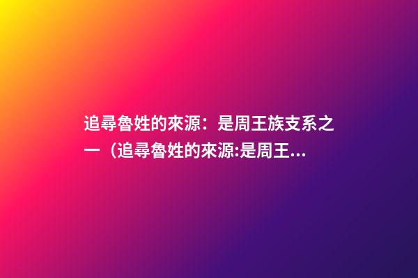 追尋魯姓的來源：是周王族支系之一（追尋魯姓的來源:是周王族支系之一嗎）