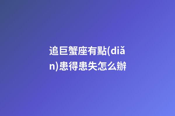 追巨蟹座有點(diǎn)患得患失怎么辦-第1張-星座運(yùn)勢(shì)-玄機(jī)派