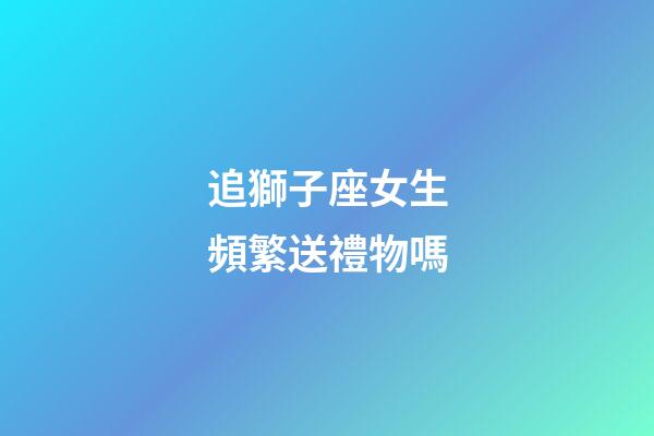追獅子座女生頻繁送禮物嗎-第1張-星座運勢-玄機派
