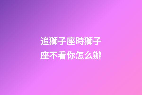 追獅子座時獅子座不看你怎么辦-第1張-星座運勢-玄機派
