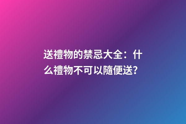 送禮物的禁忌大全：什么禮物不可以隨便送？
