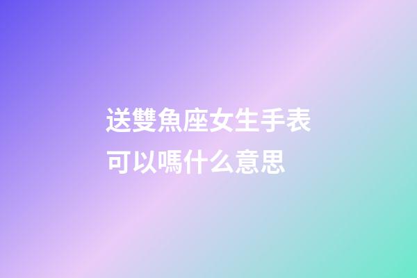 送雙魚座女生手表可以嗎什么意思-第1張-星座運勢-玄機派