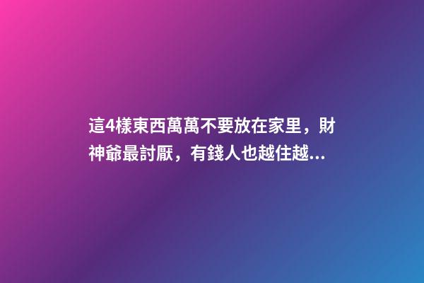 這4樣東西萬萬不要放在家里，財神爺最討厭，有錢人也越住越窮