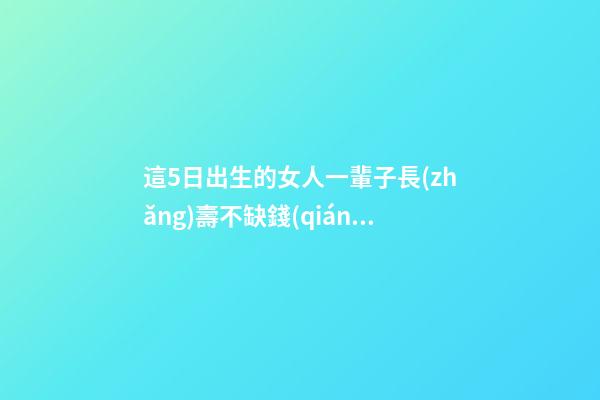 這5日出生的女人一輩子長(zhǎng)壽不缺錢(qián)