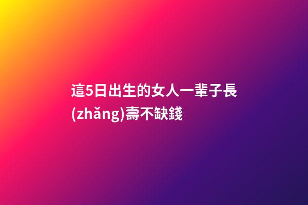 這5日出生的女人一輩子長(zhǎng)壽不缺錢