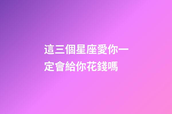 這三個星座愛你一定會給你花錢嗎-第1張-星座運勢-玄機派