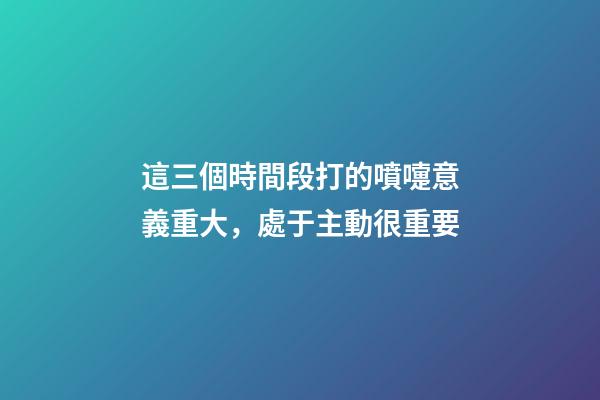 這三個時間段打的噴嚏意義重大，處于主動很重要