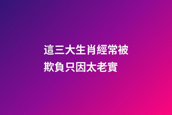 這三大生肖經常被欺負只因太老實