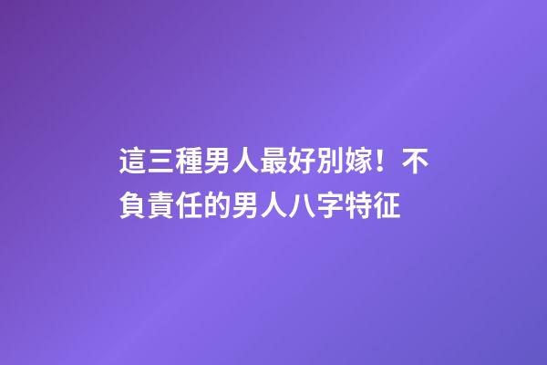 這三種男人最好別嫁！不負責任的男人八字特征