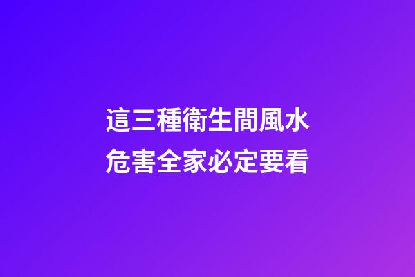 這三種衛生間風水危害全家必定要看