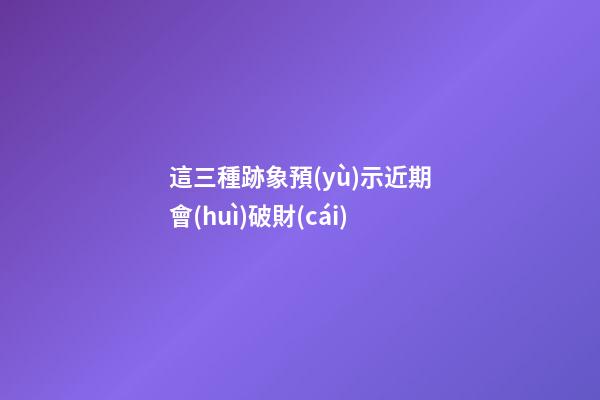 這三種跡象預(yù)示近期會(huì)破財(cái)