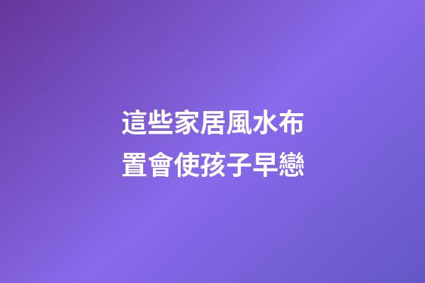 這些家居風水布置會使孩子早戀