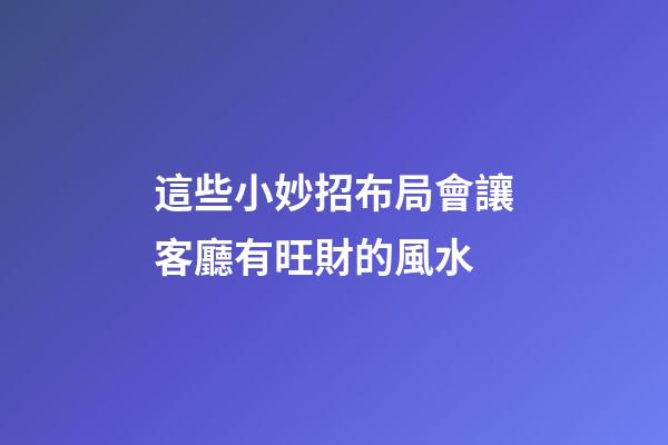這些小妙招布局會讓客廳有旺財的風水