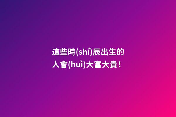 這些時(shí)辰出生的人會(huì)大富大貴！