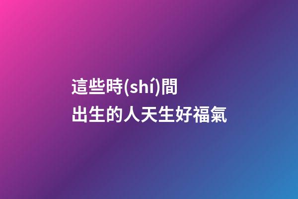 這些時(shí)間出生的人天生好福氣