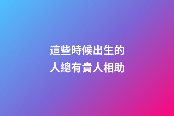 這些時候出生的人總有貴人相助