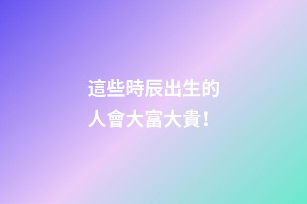 這些時辰出生的人會大富大貴！