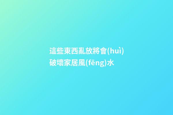 這些東西亂放將會(huì)破壞家居風(fēng)水