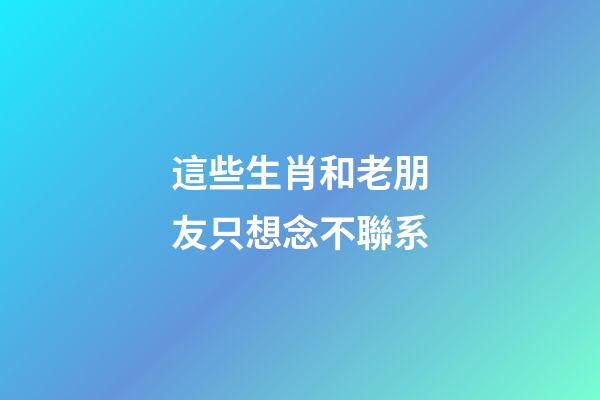 這些生肖和老朋友只想念不聯系