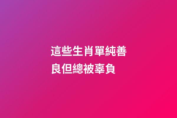 這些生肖單純善良但總被辜負