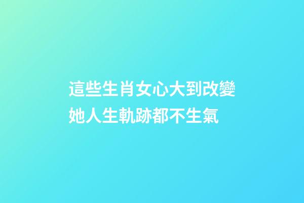 這些生肖女心大到改變她人生軌跡都不生氣