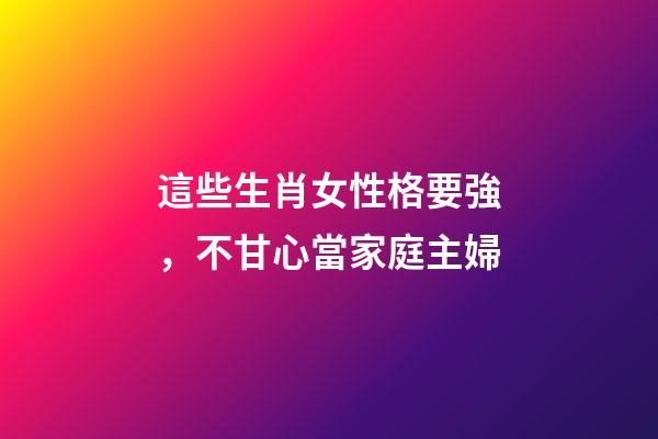 這些生肖女性格要強，不甘心當家庭主婦