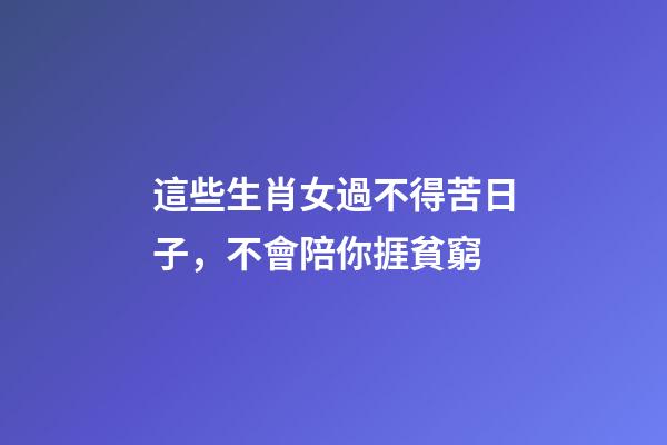這些生肖女過不得苦日子，不會陪你捱貧窮