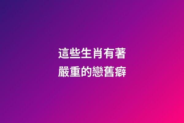 這些生肖有著嚴重的戀舊癖