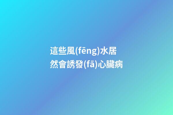這些風(fēng)水居然會誘發(fā)心臟病