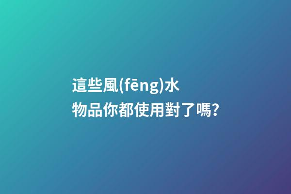 這些風(fēng)水物品你都使用對了嗎？