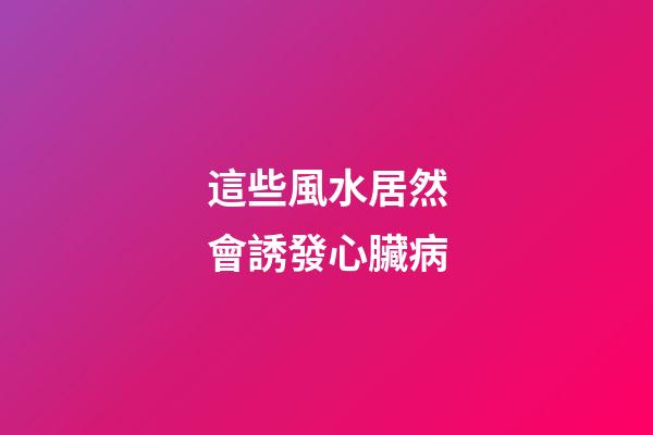 這些風水居然會誘發心臟病