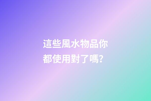 這些風水物品你都使用對了嗎？