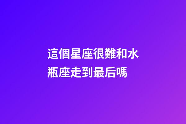 這個星座很難和水瓶座走到最后嗎-第1張-星座運(yùn)勢-玄機(jī)派