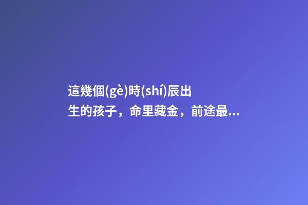 這幾個(gè)時(shí)辰出生的孩子，命里藏金，前途最光明！