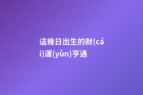 這幾日出生的財(cái)運(yùn)亨通
