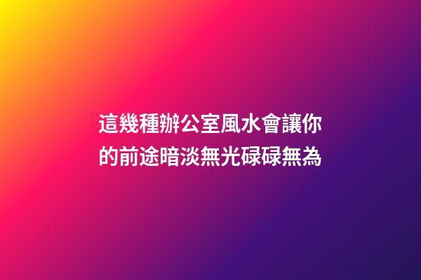 這幾種辦公室風水會讓你的前途暗淡無光碌碌無為